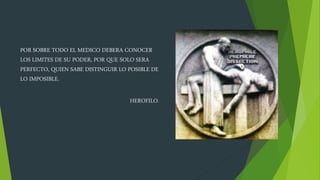 POR SOBRE TODO EL MEDICO DEBERA CONOCER
LOS LIMITES DE SU PODER, POR QUE SOLO SERA
PERFECTO, QUIEN SABE DISTINGUIR LO POSIBLE DE
LO IMPOSIBLE.
HEROFILO.
 