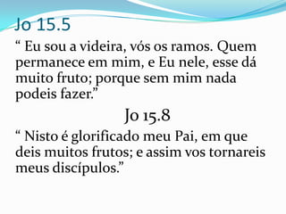 Jo 15.5
“ Eu sou a videira, vós os ramos. Quem
permanece em mim, e Eu nele, esse dá
muito fruto; porque sem mim nada
podeis fazer.”
                 Jo 15.8
“ Nisto é glorificado meu Pai, em que
deis muitos frutos; e assim vos tornareis
meus discípulos.”
 
