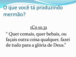 O que você tá produzindo
mermão?

              1Co 10.31
 “ Quer comais, quer bebais, ou
 façais outra coisa qualquer, fazei
 de tudo para a glória de Deus.”
 