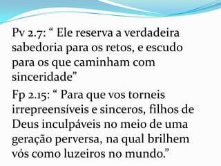 Pv 2.7: “ Ele reserva a verdadeira
sabedoria para os retos, e escudo
para os que caminham com
sinceridade”
Fp 2.15: “ Para que vos torneis
irrepreensíveis e sinceros, filhos de
Deus inculpáveis no meio de uma
geração perversa, na qual brilhem
vós como luzeiros no mundo.”
 