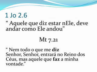 1 Jo 2.6
“ Aquele que diz estar nEle, deve
andar como Ele andou”
               Mt 7.21
“ Nem todo o que me diz
Senhor, Senhor, entrará no Reino dos
Céus, mas aquele que faz a minha
vontade.”
 