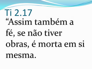 Ti 2.17
“Assim também a
fé, se não tiver
obras, é morta em si
mesma.
 