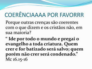 COERÊNCIAAAA POR FAVORRR
Porque outras crenças são coerentes
com o que dizem e os cristãos não, em
sua maioria?
“ Ide por todo o mundo e pregai o
evangelho a toda criatura. Quem
crer e for batizado será salvo; quem
porém não crer será condenado.”
Mc 16.15-16
 