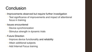 Conclusion
• Improvements observed but require further investigation
 Test significance of improvements and impact of attentional
focus in training
• Issues encountered
 Device synchronization
 Stimulus strength in dynamic trials
• Future Direction
 Improve device functionality and reliability
 Attain additional subjects
 Add Internal Focus training
 