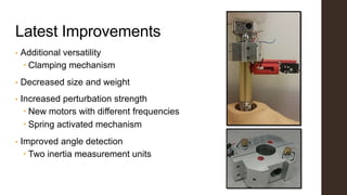 Latest Improvements
• Additional versatility
 Clamping mechanism
• Decreased size and weight
• Increased perturbation strength
 New motors with different frequencies
 Spring activated mechanism
• Improved angle detection
 Two inertia measurement units
 