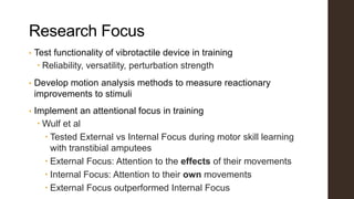Research Focus
• Test functionality of vibrotactile device in training
 Reliability, versatility, perturbation strength
• Develop motion analysis methods to measure reactionary
improvements to stimuli
• Implement an attentional focus in training
 Wulf et al
 Tested External vs Internal Focus during motor skill learning
with transtibial amputees
 External Focus: Attention to the effects of their movements
 Internal Focus: Attention to their own movements
 External Focus outperformed Internal Focus
 