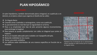 PLAN HIPODÁMICO 
Un plan hipodámico, también denominado plano ortogonal, en cuadrícula o en 
damero, es el plano urbano que organiza el diseño de las calles: 
 En Ángulo Recto 
 Creando zonas cuadradas o rectangulares, como una cuadrícula. 
 Su parcelamiento es más fácil por la regularidad en la forma 
 Pese a su simplicidad este tipo de plan presenta algunos inconvenientes, 
pues prolonga la longitud. 
 Para evitarlo se puede complementar con calles en diagonal que corten el 
trayecto. 
 No es un trazado adecuado para ciudades con topografía abrupta. 
 Reducida visibilidad en los cruces. 
 Tenían una visión simbólica 
 Los edificios están distribuidos de una manera específica en función de su 
finalidad 
SIGNIFICADO 
Hipódamo fue el introductor de un planeamiento 
urbano apoyado en calles anchas que se cruzaban 
en ángulos rectos. 
SIGNIFICANTE 
 