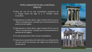 PITEO (ARQUITECTO DE LA ANTIGUA 
GRECIA) 
 Piteo fue uno de los más renombrados arquitectos de 
la Antigua Grecia del siglo IV a. C. También cultivó 
la escultura. 
 Menospreció el orden dórico, según Vitrubio (IV.3.1), por los 
"fallos e incongruencias" causados por el inconveniente de la 
posición de los triglifos . 
 Menospreció el orden dórico, según Vitrubio (IV.3.1), por los 
"fallos e incongruencias" causados por el inconveniente de la 
posición de los triglifos. 
 En este templo jónico, Piteo incluyó el opistódomo. 
 hasta ahora característico del orden dórico y su influencia fue 
tal, que a partir de entonces, casi ningún otro templo jónico 
carecerá de él. 
 