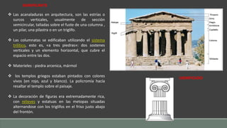 SIGNIFICANTE 
 Las acanaladuras en arquitectura, son las estrías o 
surcos verticales, usualmente de sección 
semicircular, talladas sobre el fuste de una columna , 
un pilar, una pilastra o en un triglifo. 
 Las columnatas se edificaban utilizando el sistema 
trilítico, esto es, «a tres piedras»: dos sostenes 
verticales y un elemento horizontal, que cubre el 
espacio entre las dos. 
 Materieles : piedra arcenica, mármol 
 los templos griegos estaban pintados con colores 
vivos (en rojo, azul y blanco). La policromía hacía 
resaltar el templo sobre el paisaje. 
 La decoración de figuras era extremadamente rica, 
con relieves y estatuas en las metopas situadas 
alternandose con los triglifos en el friso justo abajo 
del frontón. 
SIGNIFICADO 
