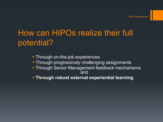 How can HIPOs realize their full
potential?
 Through on-the-job experiences
 Through progressively challenging assignments
 Through Senior Management feedback mechanisms
and
 Through robust external experiential learning
HIPO Development
 
