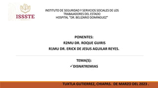 INSTITUTO DE SEGURIDAD Y SERVICIOS SOCIALES DE LOS
TRABAJADORES DEL ESTADO
HOSPITAL “DR. BELIZARIO DOMINGUEZ”
PONENTES:
R2MU DR. ROQUE GUIRIS
R1MU DR. ERICK DE JESUS AGUILAR REYES.
TEMA(S):
DISNATREMIAS
TUXTLA GUTIERREZ, CHIAPAS. DE MARZO DEL 2023 .
 