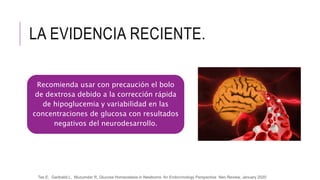 LA EVIDENCIA RECIENTE.
Recomienda usar con precaución el bolo
de dextrosa debido a la corrección rápida
de hipoglucemia y variabilidad en las
concentraciones de glucosa con resultados
negativos del neurodesarrollo.
Tas E, Garibaldi L, Muzumdar R, Glucose Homeostasis in Newborns: An Endocrinology Perspective Neo Review, January 2020
 