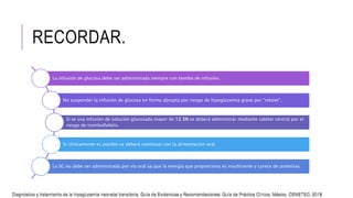 RECORDAR.
La infusión de glucosa debe ser administrada siempre con bomba de infusión.
No suspender la infusión de glucosa en forma abrupta por riesgo de hipoglucemia grave por “rebote”.
Si se usa infusión de solución glucosada mayor de 12.5% se deberá administrar mediante catéter central por el
riesgo de tromboflebitis.
Si clínicamente es posible se deberá continuar con la alimentación oral.
La SG no debe ser administrada por vía oral ya que la energía que proporciona es insuficiente y carece de proteínas.
Diagnóstico y tratamiento de la hipoglucemia neonatal transitoria. Guía de Evidencias y Recomendaciones: Guía de Práctica Clínica. México, CENETEC; 2018
Diagnóstico y tratamiento de la hipoglucemia neonatal transitoria. Guía de Evidencias y Recomendaciones: Guía de Práctica Clínica. México, CENETEC; 2018
 