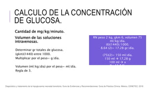 CALCULO DE LA CONCENTRACIÓN
DE GLUCOSA.
Cantidad de mg/kg/minuto.
Volumen de las soluciones
intravenosas.
Determinar gr totales de glucosa.
(gkm)(1440) entre 1000.
Multiplicar por el peso= g/día.
Volumen (ml/kg/dia) por el peso= ml/día.
Regla de 3.
RN peso 2 kg, gkm 6, volumen 75
ml/kg/día.
(6)(1440)/1000.
8.64 (2)= 17.28 gr/día.
(75)(2)= 150 ml/día.
150 ml  17.28 g
100 ml  x
X= 11.5 %.
Diagnóstico y tratamiento de la hipoglucemia neonatal transitoria. Guía de Evidencias y Recomendaciones: Guía de Práctica Clínica. México, CENETEC; 2018
 