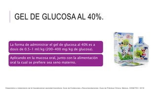 GEL DE GLUCOSA AL 40%.
La forma de administrar el gel de glucosa al 40% es a
dosis de 0.5-1 ml/kg (200-400 mg/kg de glucosa).
Aplicando en la mucosa oral, junto con la alimentación
oral la cual se prefiere sea seno materno.
Diagnóstico y tratamiento de la hipoglucemia neonatal transitoria. Guía de Evidencias y Recomendaciones: Guía de Práctica Clínica. México, CENETEC; 2018
 