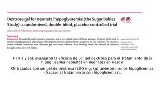 GEL DE DEXTROSA ORAL
Harris y col. evaluaron la eficacia de un gel dextrosa para el tratamiento de la
hipoglucemia neonatal en neonatos en riesgo.
RN tratados con un gel de dextrosa (200 mg/kg) tuvieron menos hipoglicemias.
(fracaso al tratamiento con hipoglicemias).
 