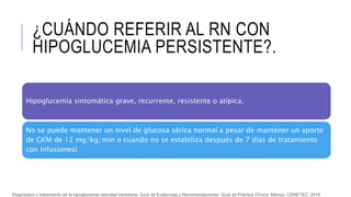 ¿CUÁNDO REFERIR AL RN CON
HIPOGLUCEMIA PERSISTENTE?.
Hipoglucemia sintomática grave, recurrente, resistente o atípica.
No se puede mantener un nivel de glucosa sérica normal a pesar de mantener un aporte
de GKM de 12 mg/kg/min o cuando no se estabiliza después de 7 días de tratamiento
con infusiones)
Diagnóstico y tratamiento de la hipoglucemia neonatal transitoria. Guía de Evidencias y Recomendaciones: Guía de Práctica Clínica. México, CENETEC; 2018
 