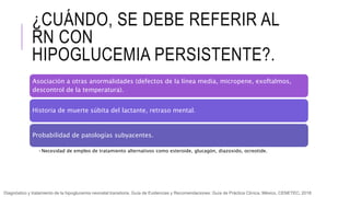 ¿CUÁNDO, SE DEBE REFERIR AL
RN CON
HIPOGLUCEMIA PERSISTENTE?.
Asociación a otras anormalidades (defectos de la línea media, micropene, exoftalmos,
descontrol de la temperatura).
Historia de muerte súbita del lactante, retraso mental.
Probabilidad de patologías subyacentes.
•Necesidad de empleo de tratamiento alternativos como esteroide, glucagón, diazoxido, ocreotide.
Diagnóstico y tratamiento de la hipoglucemia neonatal transitoria. Guía de Evidencias y Recomendaciones: Guía de Práctica Clínica. México, CENETEC; 2018
 