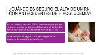 ¿CUÁNDO ES SEGURO EL ALTA DE UN RN
CON ANTECEDENTES DE HIPOGLUCEMIA?.
Las recomendaciones del PES establecen que una glucosa
sérica preprandial de al menos 60 mg/dL está dentro del
rango de seguridad de alta para la mayoría de los RN.
Se recomienda 70 mg/dL o más si se sospecha un
trastorno de hipoglucemia persistente.
Tas E, Garibaldi L, Muzumdar R, Glucose Homeostasis in Newborns: An Endocrinology Perspective Neo Review, January 2020
 