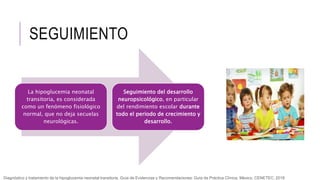 SEGUIMIENTO
La hipoglucemia neonatal
transitoria, es considerada
como un fenómeno fisiológico
normal, que no deja secuelas
neurológicas.
Seguimiento del desarrollo
neuropsicológico, en particular
del rendimiento escolar durante
todo el periodo de crecimiento y
desarrollo.
Diagnóstico y tratamiento de la hipoglucemia neonatal transitoria. Guía de Evidencias y Recomendaciones: Guía de Práctica Clínica. México, CENETEC; 2018
 