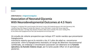 Un estudio de cohorte prospectivo que incluyo 477 recién nacidos que presentaron
hipoglucemia
transitoria reporto que en la revisión a los 4.5 años de edad no encontraron
asociación entre la hipoglucemia neonatal y el riesgo de deterioro neurosensorial
combinado, sin embargo si encontraron asociación con deterioro en la función
ejecutiva y la función motora visual, por lo tanto puede influir en el aprendizaje
posterior.
 