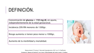 DEFINICIÓN.
Concentración de glucosa > 150 mg/dl, en ayuno,
independientemente de la edad gestacional.
Incidencia 20% RN menores de 1300gr.
Riesgo aumenta si tienen peso menor a 1000gr.
Aumento de la morbilidad y mortalidad.
Christine A. Gleason & Sandra E Juul, Avery. Enfermedades del recién nacido, 10 edition
Balasundaram P, Dumpa V. Neonatal Hyperglycemia. 2021 Jun 10. StatPearls
 