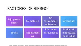 FACTORES DE RIESGO.
Bajo peso al
nacer
Prematurez
RN
críticamente
enfermos
Infecciones
Estrés Medicament
os
Soluciones
intravenosas
.
Producción
inadecuada
de insulina
Tas E, Garibaldi L, Muzumdar R, Glucose Homeostasis in Newborns: An Endocrinology Perspective Neo Review, January 2020
 