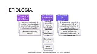ETIOLOGIA.
Prematurid
ad y RCIU.
Secreción inadecuada de
insulina e incapacidad para
suprimir la producción de
glucosa en el hígado.
Mayor resistencia a la
insulina.
El ↑ de las
hormonas
de estrés.
Inhibe la
secreción
como la
acción de la
insulina.
Infusiones
de
catecolamin
as.
Convulsione
s.
Estrés
fisiológico.
Alimentaci
ón
enteral.
El retraso en el inicio de la
alimentación (↓de la
secreción de incretinas 
hiperglucemia).
La fórmula hiperosmolar
puede provocar una
intolerancia transitoria a la
glucosa en el RN.
Balasundaram P, Dumpa V. Neonatal Hyperglycemia. 2021 Jun 10. StatPearls
 