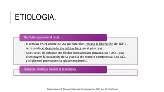 ETIOLOGIA.
• El retraso en el aporte de AA parenterales retrasa la liberación del IGF 1,
retrasando el desarrollo de células beta en el páncreas.
• Altas tasas de infusión de lípidos intravenosos provoca un ↑ AGL, que
disminuyen la oxidación de la glucosa de manera competitiva. Los AGL
y el glicerol promueven la gluconeogénesis.
Nutrición parenteral total.
Diabetes mellitus neonatal transitoria.
Balasundaram P, Dumpa V. Neonatal Hyperglycemia. 2021 Jun 10. StatPearls
 