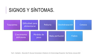 SIGNOS Y SÍNTOMAS.
Taquipnea
Dificultad para
alimentarse
Poliuria Deshidratación Cetosis
Crecimiento
deficiente
Pérdida de
peso
Mala perfusión Fiebre
Tas E, Garibaldi L, Muzumdar R, Glucose Homeostasis in Newborns: An Endocrinology Perspective Neo Review, January 2020
 