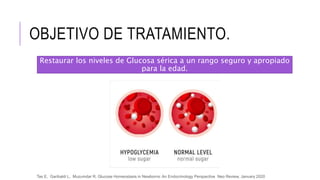 OBJETIVO DE TRATAMIENTO.
Restaurar los niveles de Glucosa sérica a un rango seguro y apropiado
para la edad.
Tas E, Garibaldi L, Muzumdar R, Glucose Homeostasis in Newborns: An Endocrinology Perspective Neo Review, January 2020
 