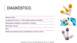 DIAGNÓSTICO.
Glucosa sérica.
La glucosa en orina 2+ o más sugiere diuresis osmótica.
Hemograma completo y la proteína C reactiva.
Electrolitos séricos.
Peso.
Niveles de insulina sérica y de péptido C en suero y orina.
Balasundaram P, Dumpa V. Neonatal Hyperglycemia. 2021 Jun 10. StatPearls
 