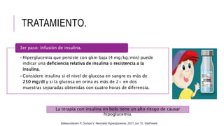 TRATAMIENTO.
•Hiperglucemia que persiste con gkm baja (4 mg/kg/min) puede
indicar una deficiencia relativa de insulina o resistencia a la
insulina.
•Considere insulina si el nivel de glucosa en sangre es más de
250 mg/dl y si la glucosa en orina es más de 2+ en dos
muestras separadas obtenidas con cuatro horas de diferencia.
3er paso: Infusión de insulina.
La terapia con insulina en bolo tiene un alto riesgo de causar
hipoglucemia.
Balasundaram P, Dumpa V. Neonatal Hyperglycemia. 2021 Jun 10. StatPearls
 