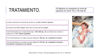 TRATAMIENTO.
La dosis inicial para la infusión de insulina es de 0,01 a 0,05 U/ kg/hora.
Incrementos de 0,01 U/kg/h. hasta dosis máxima de 0,1 U/kg/h.
Si el nivel de glucosa en sangre disminuye a 180-200 mg / dL, la infusión de insulina se
reduce en un 50%. Valorar suspender.
Si el nivel de glucosa en sangre está por debajo de 180 mg / dL, suspender la insulina.
Si el nivel de glucosa en sangre está por debajo de 150 mg / dL, suspender la insulina e
incrementar 2 mg/kg/min a la infusión.
El objetivo es mantener el nivel de
glucosa en entre 70 y 150 mg/dL.
Balasundaram P, Dumpa V. Neonatal Hyperglycemia. 2021 Jun 10. StatPearls
 
