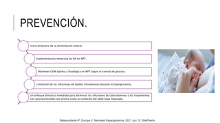 PREVENCIÓN.
Inicio temprano de la alimentación enteral.
Suplementación temprana de AA en NPT.
Mantener GKM óptima y fisiológica en NPT según el control de glucosa.
Limitación de las infusiones de lípidos intravenosos durante la hiperglucemia.
Un enfoque directo e inmediato para disminuir las infusiones de catecolaminas y los tratamientos
con glucocorticoides tan pronto como la condición del bebé haya mejorado.
Balasundaram P, Dumpa V. Neonatal Hyperglycemia. 2021 Jun 10. StatPearls
 
