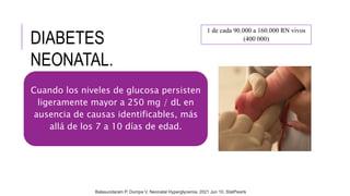 DIABETES
NEONATAL.
1 de cada 90.000 a 160.000 RN vivos
(400 000)
Cuando los niveles de glucosa persisten
ligeramente mayor a 250 mg / dL en
ausencia de causas identificables, más
allá de los 7 a 10 días de edad.
Balasundaram P, Dumpa V. Neonatal Hyperglycemia. 2021 Jun 10. StatPearls
 