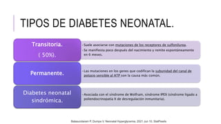 TIPOS DE DIABETES NEONATAL.
•Suele asociarse con mutaciones de los receptores de sulfonilurea.
•Se manifiesta poco después del nacimiento y remite espontáneamente
en 6 meses.
Transitoria.
( 50%).
•Las mutaciones en los genes que codifican la subunidad del canal de
potasio sensible al ATP son la causa más común.
Permanente.
•Asociada con el síndrome de Wolfram, síndrome IPEX (síndrome ligado a
poliendocrinopatía X de desregulación inmunitaria).
Diabetes neonatal
sindrómica.
Balasundaram P, Dumpa V. Neonatal Hyperglycemia. 2021 Jun 10. StatPearls
 