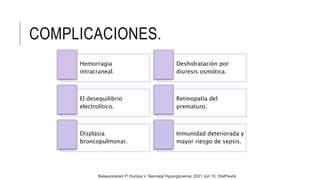 COMPLICACIONES.
Hemorragia
intracraneal.
Deshidratación por
diuresis osmótica.
El desequilibrio
electrolítico.
Retinopatía del
prematuro.
Displasia
broncopulmonar.
Inmunidad deteriorada y
mayor riesgo de sepsis.
Balasundaram P, Dumpa V. Neonatal Hyperglycemia. 2021 Jun 10. StatPearls
 