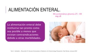 ALIMENTACIÓN ENTERAL.
La alimentación enteral debe
instituirse tan pronto como
sea posible a menos que
existan contraindicaciones
debido a otras morbilidades.
Tas E, Garibaldi L, Muzumdar R, Glucose Homeostasis in Newborns: An Endocrinology Perspective Neo Review, January 2020
RN asintomático glicemia 25 -40
mg/dl
 