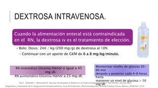 DEXTROSA INTRAVENOSA.
Cuando la alimentación enteral está contraindicada
en el RN, la dextrosa iv es el tratamiento de elección.
• Bolo: Dosis: 2ml / kg (200 mg/g) de dextrosa al 10%
• Continuar con un aporte de GKM de 6 a 8 mg/kg/minuto.
Diagnóstico y tratamiento de la hipoglucemia neonatal transitoria. Guía de Evidencias y Recomendaciones: Guía de Práctica Clínica. México, CENETEC; 2018
Tas E, Garibaldi L, Muzumdar R, Glucose Homeostasis in Newborns: An Endocrinology Perspective Neo Review, January 2020
Monitorizar niveles de glucosa 30-
60 min
después y posterior cada 4-6 horas
hasta
mantener un nivel de glucosa > 50
mg/dl.
RN sintomático Glicemia menor o igual a 45
mg/dl.
RN asintomático Glicemia menor a 25 mg/dl.
 