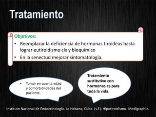 Objetivos:
• Reemplazar la deficiencia de hormonas tiroideas hasta
lograr eutiroidismo clx y bioquimico
• En la senectud mejorar sintomatología.
Tratamiento
sustitutivo con
hormonas es para
toda la vida.
• Tomar en cuenta edad
y comorbiblidades del
paciente.
Instituto Nacional de Endocrinología. La Habana, Cuba. (s.f.). Hipotiroidismo. Medigraphic.
 