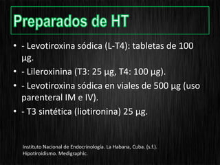 • - Levotiroxina sódica (L-T4): tabletas de 100
µg.
• - Lileroxinina (T3: 25 µg, T4: 100 µg).
• - Levotiroxina sódica en viales de 500 µg (uso
parenteral IM e IV).
• - T3 sintética (liotironina) 25 µg.
Instituto Nacional de Endocrinología. La Habana, Cuba. (s.f.).
Hipotiroidismo. Medigraphic.
 