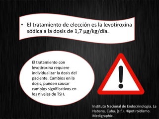 • El tratamiento de elección es la levotiroxina
sódica a la dosis de 1,7 µg/kg/día.
El tratamiento con
levotiroxina requiere
individualizar la dosis del
paciente. Cambios en la
dosis, pueden causar
cambios significativos en
los niveles de TSH.
Instituto Nacional de Endocrinología. La
Habana, Cuba. (s.f.). Hipotiroidismo.
Medigraphic.
 