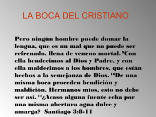 LA BOCA DEL CRISTIANO
Pero ningún hombre puede domar la
lengua, que es un mal que no puede ser
refrenado, llena de veneno mortal. 9
Con
ella bendecimos al Dios y Padre, y con
ella maldecimos a los hombres, que están
hechos a la semejanza de Dios. 10
De una
misma boca proceden bendición y
maldición. Hermanos míos, esto no debe
ser así. 11
¿Acaso alguna fuente echa por
una misma abertura agua dulce y
amarga? Santiago 3:8-11
 
