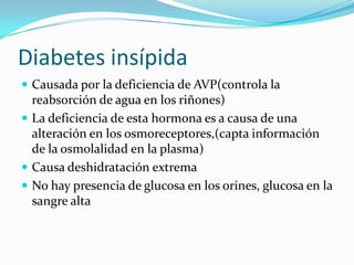 Diabetes insípidaCausada por la deficiencia de AVP(controla la reabsorción de agua en los riñones)La deficiencia de esta hormona es a causa de una alteración en los osmoreceptores,(capta información de la osmolalidad en la plasma)Causa deshidratación extremaNo hay presencia de glucosa en los orines, glucosa en la sangre alta