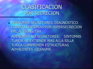 CLASIFICACION
POR SECRECION
 ADENOMAS SECRETORES: DIAGNOSTICO
CLINICO,SINTOMAS POR HIPERSECRECION
PRL,ACTH,HG,TSH
 ADENOMAS NO SECRETORES: SINTOMAS
TUMOR SE EXTIENDE MAS ALLA SILLA
TURCA,COMPRIMEN ESTRUCTURAS
ADYACENTES :QUIASMA
 