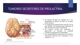 TUMORES SECRETORES DE PROLACTINA
 La mayoría de ellos son menores de 1 cm,
presentando incidencia de 90% en mujeres
sobre hombres.
 La incidencia de prolactinomas varía de 10 a 50
por 100.000 y los prolactinomas constituyen el
40% de todos los tumores hipofisarios
 Las mujeres cursan con amenorrea y
galactorrea, en hombres se presenta
impotencia, oligospermia e infertilidad.
 Los macroadenomas predominan en hombres,
induciendo síntomas por compresión, al ser
mayores a 1 cm.
Carrillo R, Castelazo A. Neuroanestesiología y cuidados intensivos neurológicos. 1a Ed. México: Editorial Alfil; 2007.
 