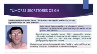 TUMORES SECRETORES DE GH
Carrillo R, Castelazo A. Neuroanestesiología y cuidados intensivos neurológicos. 1a Ed. México: Editorial Alfil; 2007.
Pueden presentarse en dos formas clínicas, como acromegalia en el adulto y como
gigantismo antes del cierre epifisiario.
La incidencia de acromegalia es la misma en el género
masculino y el femenino; en general se diagnostica entre los 40
y los 50 años de edad.
Complicaciones asociadas como DM2, hipertensión arterial,
dificultades en via aérea (alteración de tejidos blandos, macroglosia,
prognatismo, reducción de apertura laríngea, hipertrofia
periepiglotica), Hipertrofia tiroidea.
El síndrome de apnea obstructiva del sueño (SAOS) lo padecen 25% de las
mujeres y 70% de los hombres que presentan acromegalia.
 