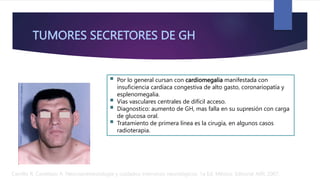 TUMORES SECRETORES DE GH
 Por lo general cursan con cardiomegalia manifestada con
insuficiencia cardíaca congestiva de alto gasto, coronariopatía y
esplenomegalia.
 Vías vasculares centrales de difícil acceso.
 Diagnostico: aumento de GH, mas falla en su supresión con carga
de glucosa oral.
 Tratamiento de primera línea es la cirugía, en algunos casos
radioterapia.
Carrillo R, Castelazo A. Neuroanestesiología y cuidados intensivos neurológicos. 1a Ed. México: Editorial Alfil; 2007.
 