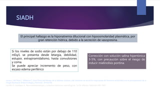 SIADH
El principal hallazgo es la hiponatremia dilucional con hipoosmolaridad plasmática, por
gran retención hídrica, debido a la secreción de vasopresina.
Carrillo R, Castelazo A. Neuroanestesiología y cuidados intensivos neurológicos. 1a Ed. México: Editorial Alfil; 2007.
Lamas C, del Pozo C, Villabona C. Guía Clínica de Manejo de la diabetes insípida y del síndrome de secreción inapropiada de Hormona antidiurética en el postoperatorio de la
cirugía hipofisaria. Endocrinología y Nutrición. 2014;61(4).
Si los niveles de sodio están por debajo de 110
mEq/L se presenta desde letargia, debilidad,
estupor, extrapiramidalismo, hasta convulsiones
y coma.
Se puede apreciar incremento de peso, con
escaso edema periférico
Corrección con solución salina hipertónica
3-5%, con precaución sobre el riesgo de
inducir mielinolísis pontina.
 